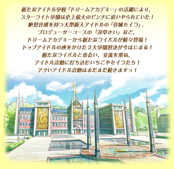 新たなアイドル学校「ドリームアカデミー」の活躍により、スターライト学園は史上最大のピンチに追いやられていた！ 絶対音感を持つ大型新人アイドルの「音城セイラ」、プロデューサーコースの「冴草きい」など、ドリームアカデミーから新たなライバルが続々登場！トップアイドルの座をかけた２大学園対決が今はじまる！ 新たなライバルと出会い、交流を重ね、アイドル活動に打ち込むいちごやセイラたち！アツいアイドル活動はまだまだ続きますっ！