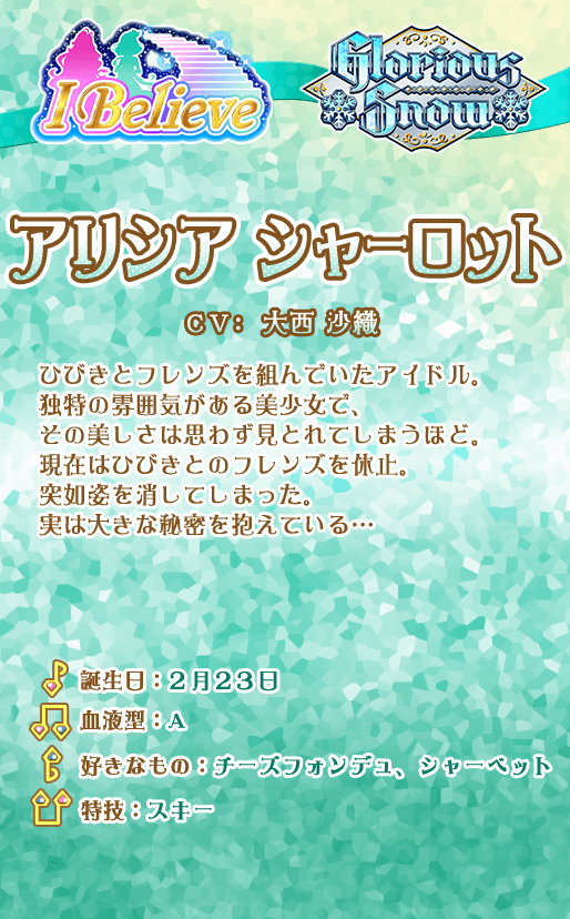 アリシア シャーロット：ひびきとフレンズを組んでいたアイドル。独特の雰囲気がある美少女で、その美しさは思わず見とれてしまうほど。過去のダイヤモンドフレンズカップの決勝で「ラブミーティア」と対決の後、ひびきとのフレンズを休止。突如姿を消してしまった。実は大きな秘密を抱えている…