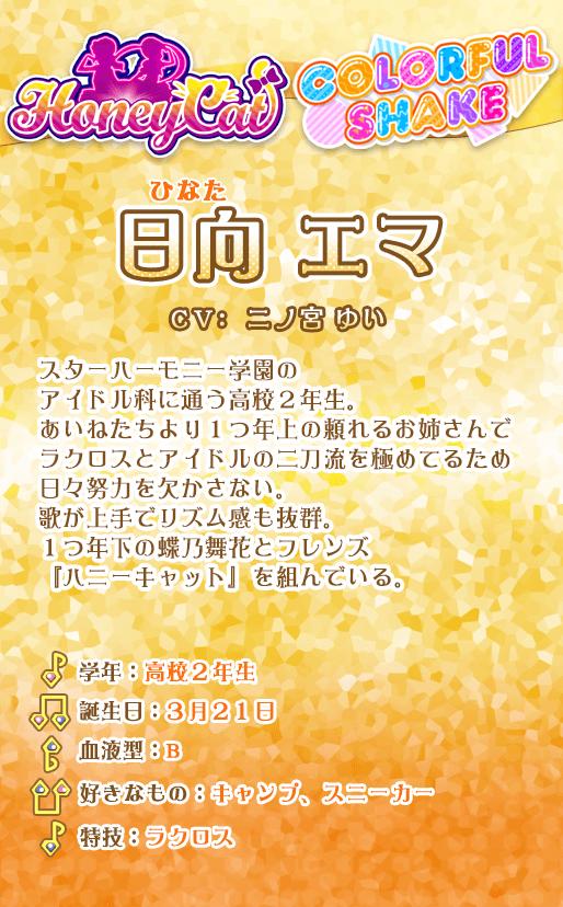 日向エマ：スターハーモニー学園のアイドル科に通う高校2年生。あいねたちより1つ年上の頼れるお姉さんで
ラクロスとアイドルの二刀流を極めてるため日々努力を欠かさない。歌が上手でリズム感も抜群。1つ年下の蝶乃舞花とフレンズ『ハニーキャット』を組んでいる。