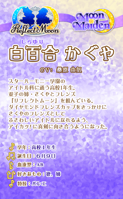 白百合かぐや：スターハーモニー学園のアイドル科に通う高校１年生。双子の姉・さくやとフレンズ『リフレクトムーン』を組んでいる。ダイヤモンドフレンズカップをきっかけにさくやのフレンズとしてふさわしいアイドルになれるよう、アイカツ！に真剣に向き合うようになった。