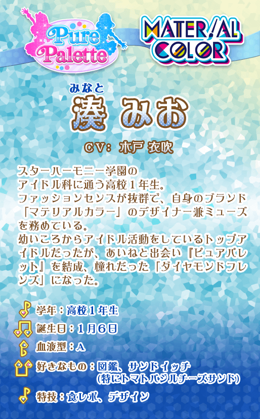 湊みお：スターハーモニー学園のアイドル科に通う高校1年生。ファッションセンスが抜群で、自身のブランド「マテリアルカラー」のデザイナー兼ミューズを務めている。幼いころからアイドル活動をしているトップアイドルだったが、あいねと出会い『ピュアパレット』を結成、憧れだった「ダイヤモンドフレンズ」になった。