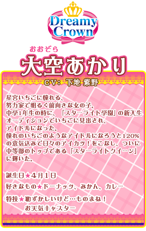 大空あかり：星宮いちごに憧れる、努力家で明るく前向きな女の子。中学1年生の時に、「スターライト学園」の新入生オーディションでいちごに見出され、アイドルになった。憧れのいちごのようなアイドルになろうと120%の意気込みで日々のアイカツ！をこなし、ついに中等部のトップである「スターライトクイーン」に輝いた。