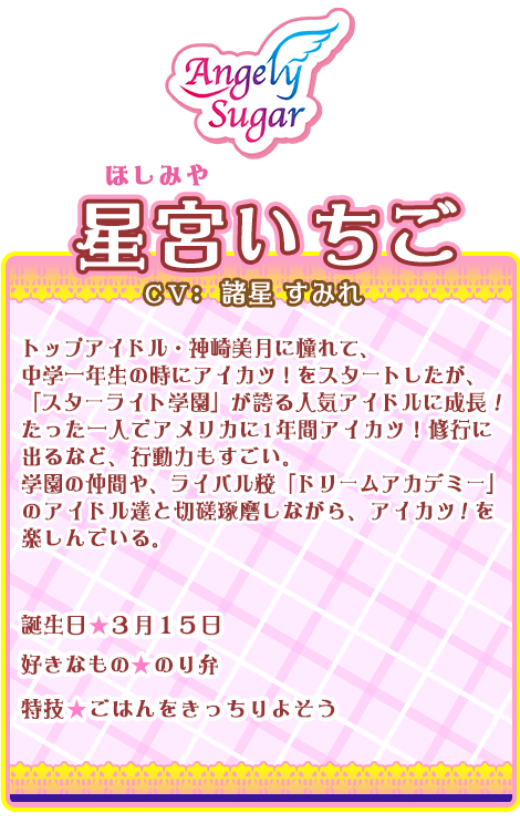 星宮いちご：トップアイドル・神崎美月に憧れて、中学一年生の時にアイカツ！をスタートしたが、「スターライト学園」が誇る人気アイドルに成長！たった一人でアメリカに1年間アイカツ！修行に出るなど、行動力もすごい。学園の仲間や、ライバル校「ドリームアカデミー」のアイドル達と切磋琢磨しながら、アイカツ！を楽しんでいる。