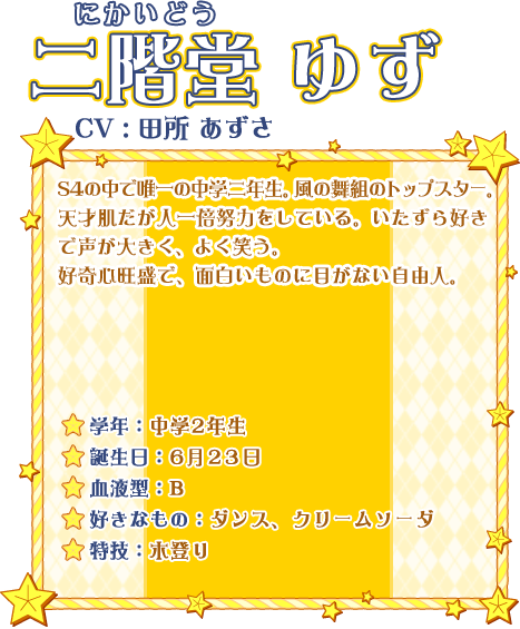 二階堂 ゆず CV:田所 あずさ S4の中で唯一の中学二年生。風の舞組のトップスター。天才肌だが人一倍努力をしている。いたずら好きで声が大きく、よく笑う。好奇心旺盛で、面白いものに目がない自由人。