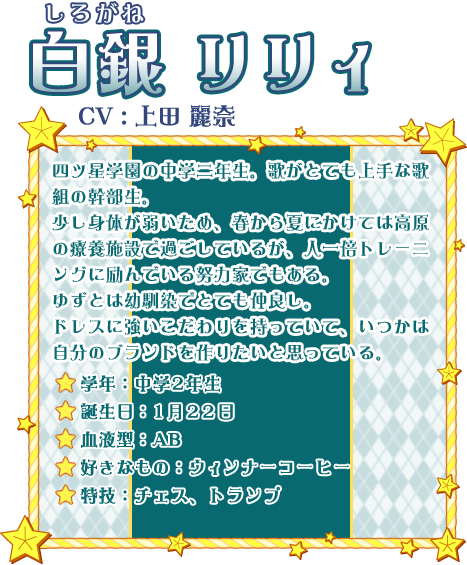 白銀 リリィ CV:上田 麗奈 四ツ星学園の中学二年生。歌がとても上手な歌組の幹部生。少し身体が弱いため、春から夏にかけては高原の療養施設で過ごしているが、人一倍トレーニングに励んでいる努力家でもある。ゆずとは幼馴染でとても仲良し。ドレスに強いこだわりを持っていて、いつかは自分のブランドを作りたいと思っている。