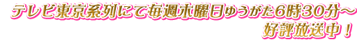 テレビ東京系列にて毎週木曜日ゆうがた6時30分～　好評放送中！