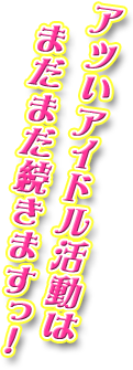 アツいアイドル活動はまだまだ続きますっ！