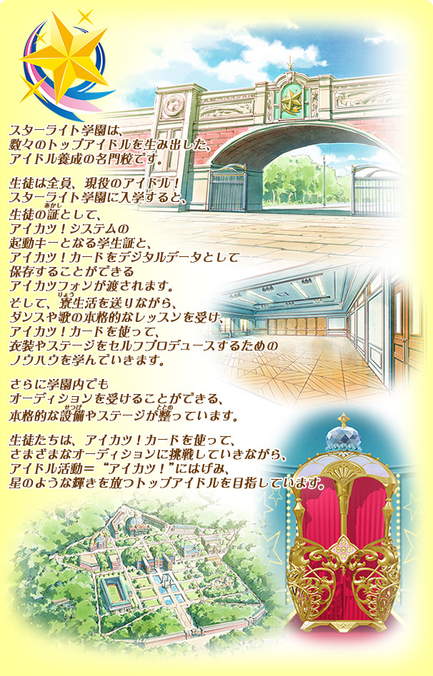 スターライト学園は、数々のトップアイドルを生み出した、アイドル養成の名門校です。生徒は全員、現役のアイドル！スターライト学園に入学すると、生徒の証として、アイカツ！システムの起動キーとなる学生証と、アイカツ！カードをデジタルデータとして保存することができるアイカツフォンが渡されます。そして、寮生活を送りながら、ダンスや歌の本格的なレッスンを受け、アイカツ！カードを使って、衣装やステージをセルフプロデュースするためのノウハウを学んでいきます。さらに学園内でもオーディションを受けることができる、本格的な設備やステージが整っています。生徒たちは、アイカツ！カードを使って、さまざまなオーディションに挑戦していきながら、アイドル活動＝“アイカツ！”にはげみ、星のような輝きを放つトップアイドルを目指しています。