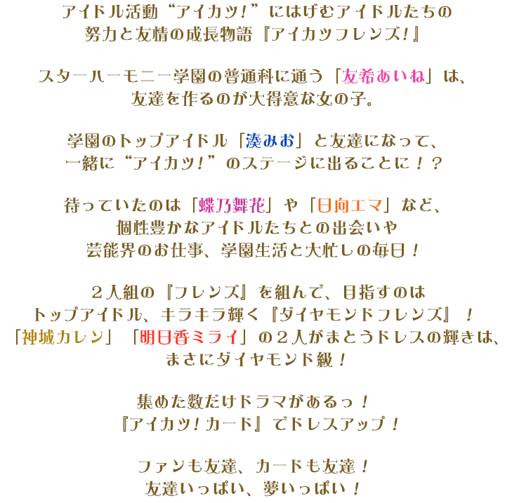 アイドル活動“アイカツ！”にはげむアイドルたちの努力と友情の成長物語『アイカツフレンズ！』スターハーモニー学園の普通科に通う「友希あいね」は、友達を作るのが大得意な女の子。学園のトップアイドル「湊みお」と友達になって、一緒に“アイカツ！”のステージに出ることに！？待っていたのは「蝶乃舞花」や「日向エマ」など、個性豊かなアイドルたちとの出会いや芸能界のお仕事、学園生活と大忙しの毎日！２人組の『フレンズ』を組んで、目指すのはトップアイドル、キラキラ輝く『ダイヤモンドフレンズ』！「神城カレン」「明日香ミライ」の２人がまとうドレスの輝きは、まさにダイヤモンド級！集めた数だけドラマがあるっ！『アイカツ！カード』でドレスアップ！ファンも友達、カードも友達！友達いっぱい、夢いっぱい！