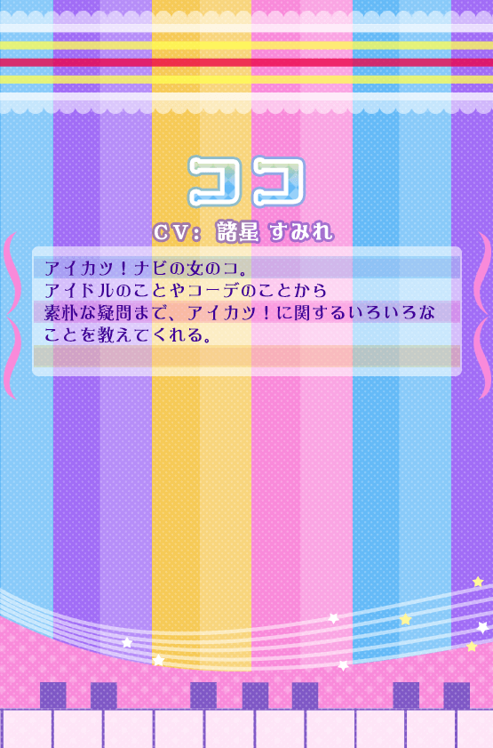 ココ：アイカツ！ナビの女のコ。アイドルのことやコーデのことから素朴な疑問まで、アイカツ！に関するいろいろなことを教えてくれる。