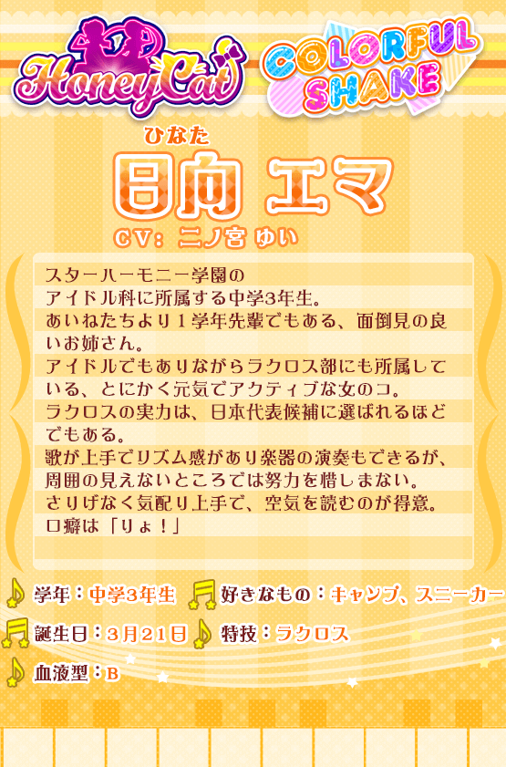 日向エマ：スターハーモニー学園のアイドル科に所属する中学3年生。あいねたちより１学年先輩でもある、面倒見の良いお姉さん。アイドルでもありながらラクロス部にも所属している、とにかく元気でアクティブな女のコ。ラクロスの実力は、日本代表候補に選ばれるほどでもある。歌が上手でリズム感があり楽器の演奏もできるが、周囲の見えないところでは努力を惜しまない。さりげなく気配り上手で、空気を読むのが得意。口癖は「りょ！」