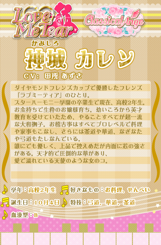 神城カレン：ダイヤモンドフレンズカップで優勝したフレンズ「ラブミーティア」のひとり。スターハーモニー学園の卒業生で現在、高校2年生。お金持ちで生粋のお嬢様育ち。幼いころから英才教育を受けていたため、やることすべてが超一流な大和撫子。お稽古事はすべてプロレベルで料理や家事もこなし、さらには茶道や華道、なぎなたや弓道もたしなんでいる。誰にでも優しく、上品で控えめだが内面に芯の強さがある。天才的で圧倒的な華があり、愛で溢れている天使のような女のコ。自信のブランド「クラシカルアンジュ」のミューズを務める。