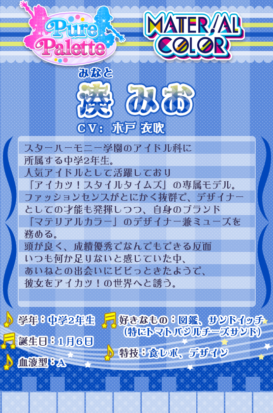 湊みお：スターハーモニー学園のアイドル科に所属する中学2年生。人気アイドルとして活躍しており「アイカツ！スタイルタイムズ」の看板モデル。ファッションセンスがとにかく抜群で、デザイナーとしての才能も発揮しつつ自身のブランド「マテリアルカラー」のデザイナー兼ミューズを務める。頭が良く、成績優秀でなんでもできる反面いつも何か足りないと感じていた中、あいねとの出会いにビビっときたようで、彼女をアイカツ！の世界へと誘う。