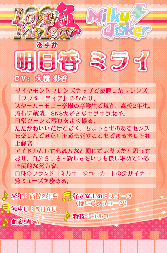 明日香ミライ：ダイヤモンドフレンズカップで優勝したフレンズ「ラブミーティア」のひとり。スターハーモニー学園の卒業生で現在、高校2年生。流行に敏感、SNS大好きなキラキラ女子。日常シーンで写真をよく撮る。ただかわいいだけでなく、ちょっと毒のあるセンスを楽しんでみたり王道も外すこともできるおしゃれ上級者。アイドルとしてもみんなと同じではダメだと思っており、自分らしさ・新しさをいつも探し求めている圧倒的な努力家。自信のブランド「ミルキージョーカー」のデザイナー兼ミューズを務める。