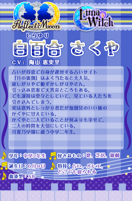 占いが得意で自身が運営する占いサイト『月の裏側』はよく当たると大人気。寂しがりやで恥ずかしがりやさん。引っ込み思案で天然なところもある。でも演技は堂々としていて、見ている人たちを引き込んでしまう。実は意外としっかり者だが面倒見のいい妹のかぐやに甘えている。かぐやと二人でいることが何よりも幸せで、二人の時間を大切にしている。月夜乃学園に通う中学二年生。