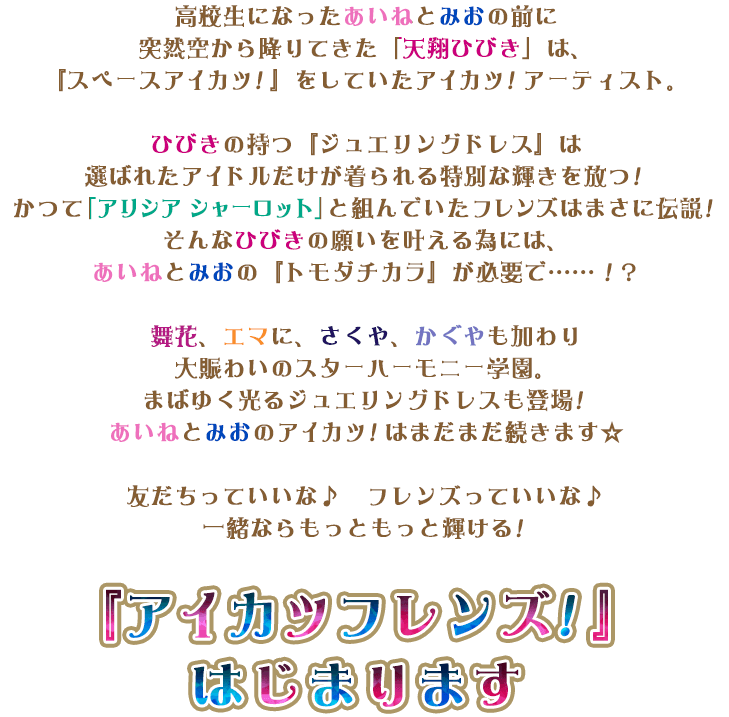 高校生になったあいねとみおの前に突然空から降りてきた「天翔ひびき」は、『スペースアイカツ！』をしていたアイカツ！アーティスト。ひびきの持つ『ジュエリングドレス』は選ばれたアイドルだけが着られる特別な輝きを放つ！かつて「アリシア シャーロット」と組んでいたフレンズはまさに伝説！そんなひびきの願いを叶える為には、あいねとみおの『トモダチカラ』が必要で……！？舞花、エマに、さくや、かぐやも加わり大賑わいのスターハーモニー学園。まばゆく光るジュエリングドレスも登場！あいねとみおのアイカツ！はまだまだ続きます☆友だちっていいな♪　フレンズっていいな♪一緒ならもっともっと輝ける！『アイカツフレンズ！』はじまります！