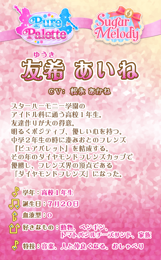 友希あいね：スターハーモニー学園のアイドル科に通う高校1年生。
友達作りが大の得意。明るくポジティブ、優しい心を持つ。中学２年生の時に湊みおとのフレンズ『ピュアパレット』を結成する。その年のダイヤモンドフレンズカップで優勝し、フレンズ界の頂点である「ダイヤモンドフレンズ」になった。