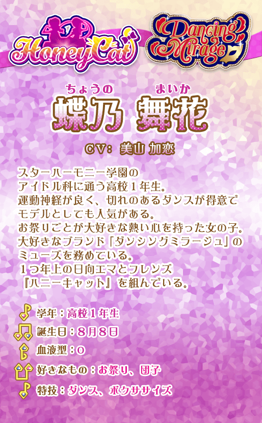 蝶乃舞花：スターハーモニー学園のアイドル科に通う高校1年生。運動神経が良く、切れのあるダンスが得意でモデルとしても人気がある。お祭りごとが大好きな熱い心を持った女の子。大好きなブランド「ダンシングミラージュ」のミューズを務めている。1つ年上の日向エマとフレンズ『ハニーキャット』を組んでいる。