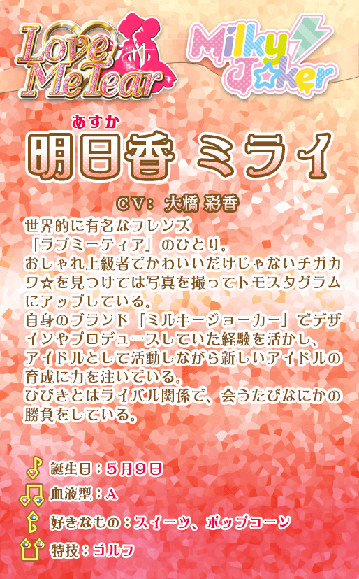 明日香ミライ：世界的に有名なフレンズ「ラブミーティア」のひとり。おしゃれ上級者でかわいいだけじゃないチガカワ☆を見つけては写真を撮ってトモスタグラムにアップしている。自身のブランド「ミルキージョーカー」でデザインやプロデュースしていた経験を活かし、アイドルとして活動しながら新しいアイドルの育成に力を注いでいる。ひびきとはライバル関係で、会うたびなにかの勝負をしている。
