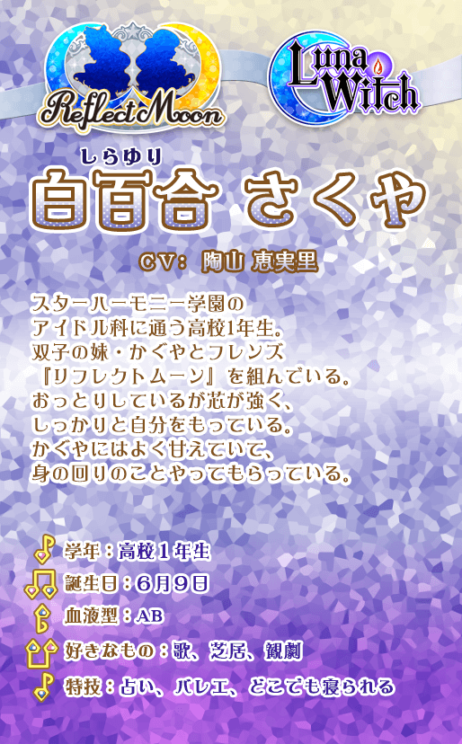 白百合さくや：スターハーモニー学園のアイドル科に通う高校１年生。双子の妹・かぐやとフレンズ『リフレクトムーン』を組んでいる。おっとりしているが芯が強く、しっかりと自分をもっている。かぐやにはよく甘えていて、身の回りのことやってもらっている。