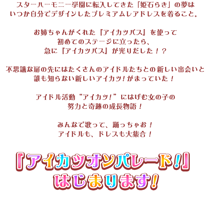 スターハーモニー学園に転入してきた「姫石らき」の夢はいつか自分でデザインしたプレミアムレアドレスを着ること。お姉ちゃんがくれた『アイカツパス』を使って初めてのステージに立ったら、急に『アイカツパス』が光りだした！？不思議な扉の先にはたくさんのアイドルたちとの新しい出会いと誰も知らない新しいアイカツ！がまっていた！ アイドル活動　“アイカツ！”　にはげむ女の子の努力と奇跡の成長物語！みんなで歌って、踊っちゃお！アイドルも、ドレスも大集合！『アイカツオンパレード！』はじまります！