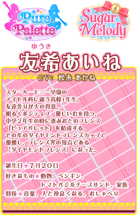 友希あいね：スターハーモニー学園のアイドル科に通う高校1年生。友達作りが大の得意。明るくポジティブ、優しい心を持つ。中学２年生の時に湊みおとのフレンズ『ピュアパレット』を結成する。その年のダイヤモンドフレンズカップで優勝し、フレンズ界の頂点である「ダイヤモンドフレンズ」になった。