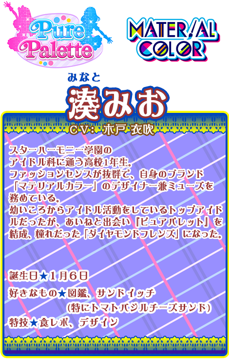 湊みお：スターハーモニー学園のアイドル科に通う高校1年生。ファッションセンスが抜群で、自身のブランド「マテリアルカラー」のデザイナー兼ミューズを務めている。幼いころからアイドル活動をしているトップアイドルだったが、あいねと出会い『ピュアパレット』を結成、憧れだった「ダイヤモンドフレンズ」になった。