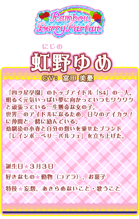 虹野ゆめ：「四ツ星学園」のトップアイドル「S4」の一人。明るく元気いっぱい夢に向かっていつもワクワクと頑張っている一生懸命な女の子。世界一のアイドルになるため、日々のアイカツ！に仲間と一緒に励んでいる。幼馴染の小春と自分の想いを乗せたブランド「レインボーベリーパルフェ」を立ち上げた。