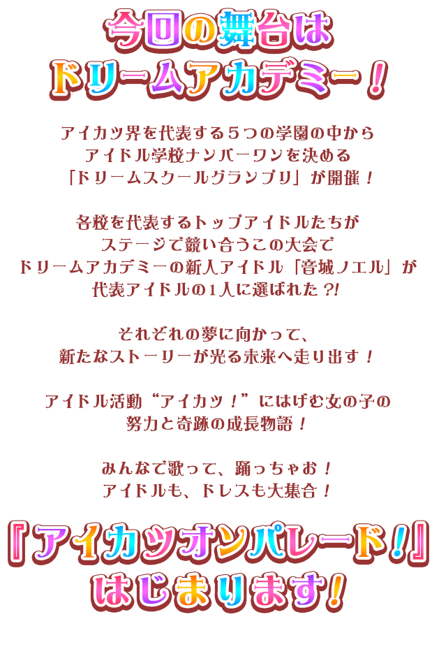 スターハーモニー学園に転入してきた「姫石らき」の夢はいつか自分でデザインしたプレミアムレアドレスを着ること。お姉ちゃんがくれた『アイカツパス』を使って初めてのステージに立ったら、急に『アイカツパス』が光りだした！？不思議な扉の先にはたくさんのアイドルたちとの新しい出会いと誰も知らない新しいアイカツ！がまっていた！ アイドル活動　“アイカツ！”　にはげむ女の子の努力と奇跡の成長物語！みんなで歌って、踊っちゃお！アイドルも、ドレスも大集合！『アイカツオンパレード！』はじまります！