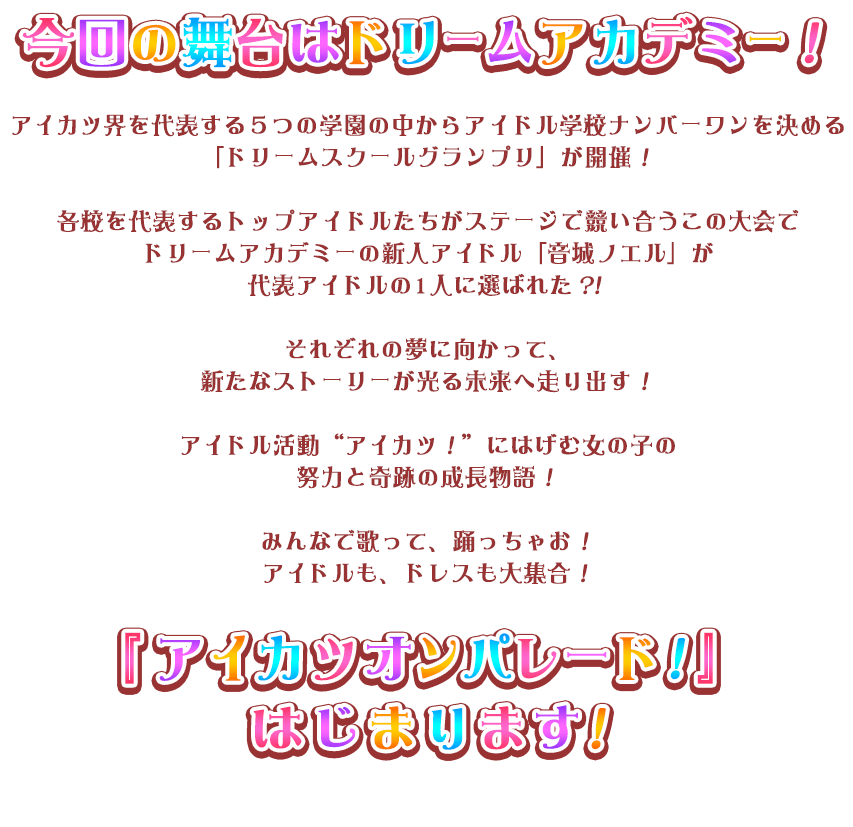 スターハーモニー学園に転入してきた「姫石らき」の夢はいつか自分でデザインしたプレミアムレアドレスを着ること。お姉ちゃんがくれた『アイカツパス』を使って初めてのステージに立ったら、急に『アイカツパス』が光りだした！？不思議な扉の先にはたくさんのアイドルたちとの新しい出会いと誰も知らない新しいアイカツ！がまっていた！ アイドル活動　“アイカツ！”　にはげむ女の子の努力と奇跡の成長物語！みんなで歌って、踊っちゃお！アイドルも、ドレスも大集合！『アイカツオンパレード！』はじまります！