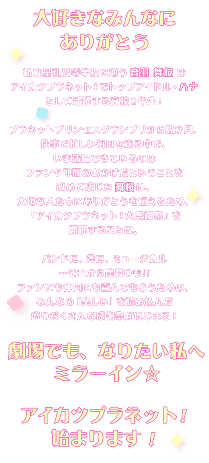 私立星礼高等学校に通うごく普通の17歳・音羽 舞桜は、アイカツプラネットでトップアイドル・ハナとして活躍する高校２年生！プラネットプリンセスグランプリから数か月。仕事で忙しい毎日を送る中で、いま活躍できているのはファンや仲間のおかげだということを改めて感じた舞桜は、大切な人たちにありがとうを伝えるため、アイカツプラネット大感謝祭を開催することに。バンドに、斧に、ミュージカル…崖登りも？！ファンにも仲間にも喜んでもらえるみんなの「楽しい」を詰め込んだ盛沢山なイベントがはじまる―！劇場でも、なりたい私へミラーイン☆アイカツプラネット！始まります！