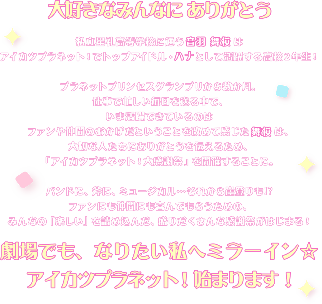 私立星礼高等学校に通うごく普通の17歳・音羽 舞桜は、アイカツプラネットでトップアイドル・ハナとして活躍する高校２年生！プラネットプリンセスグランプリから数か月。仕事で忙しい毎日を送る中で、いま活躍できているのはファンや仲間のおかげだということを改めて感じた舞桜は、大切な人たちにありがとうを伝えるため、アイカツプラネット大感謝祭を開催することに。バンドに、斧に、ミュージカル…崖登りも？！ファンにも仲間にも喜んでもらえるみんなの「楽しい」を詰め込んだ盛沢山なイベントがはじまる―！劇場でも、なりたい私へミラーイン☆アイカツプラネット！始まります！