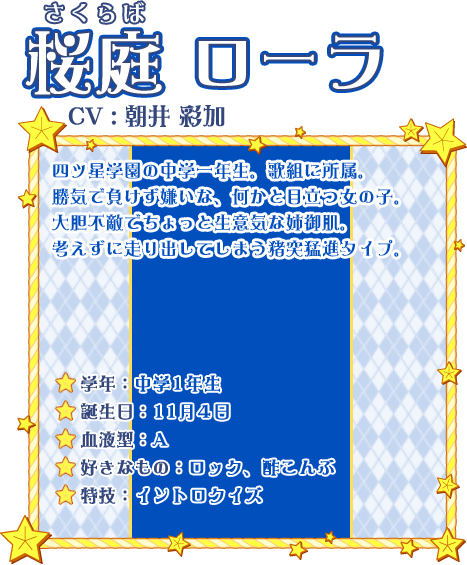 桜庭 ローラ CV:朝井 彩加 四ツ星学園の中学一年生。歌組に所属。勝気で負けず嫌いな、何かと目立つ女の子。大胆不敵でちょっと生意気な姉御肌。考えずに走り出してしまう猪突猛進タイプ。