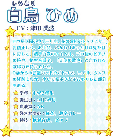 白鳥 ひめ CV:津田 美波 四ツ星学園の中学三年生。花の歌組のトップスター。礼儀正しく、お上品。ふんわりおっとりな見た目に反して、超実力派のアイドル。プロ級のピアノの腕や、絶対音感や、「天使の歌声」と言われる歌唱力を持っている。0歳からの芸能カツドウでドラマ、モデル、ダンスの経験も豊か。少し天然ボケなふんわりした部分もある。