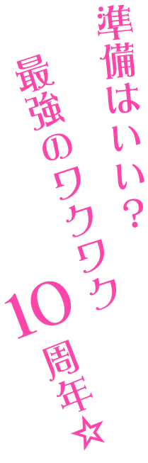準備はいい？ 最強のワクワク10周年☆