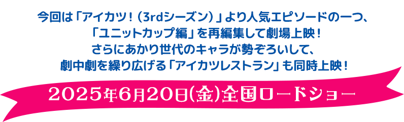 今回は「アイカツ！（3rdシーズン）」より人気エピソードの一つ、「ユニットカップ編」を再編集して劇場上映！さらにあかり世代のキャラが勢ぞろいして、劇中劇を繰り広げる『アイカツレストラン』も同時上映！ 2025年6月20日（金）全国ロードショー