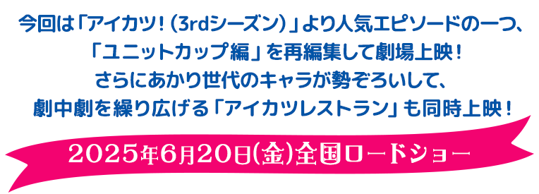 今回は「アイカツ！（3rdシーズン）」より人気エピソードの一つ、「ユニットカップ編」を再編集して劇場上映！さらにあかり世代のキャラが勢ぞろいして、劇中劇を繰り広げる『アイカツレストラン』も同時上映！ 2025年6月20日（金）全国ロードショー
