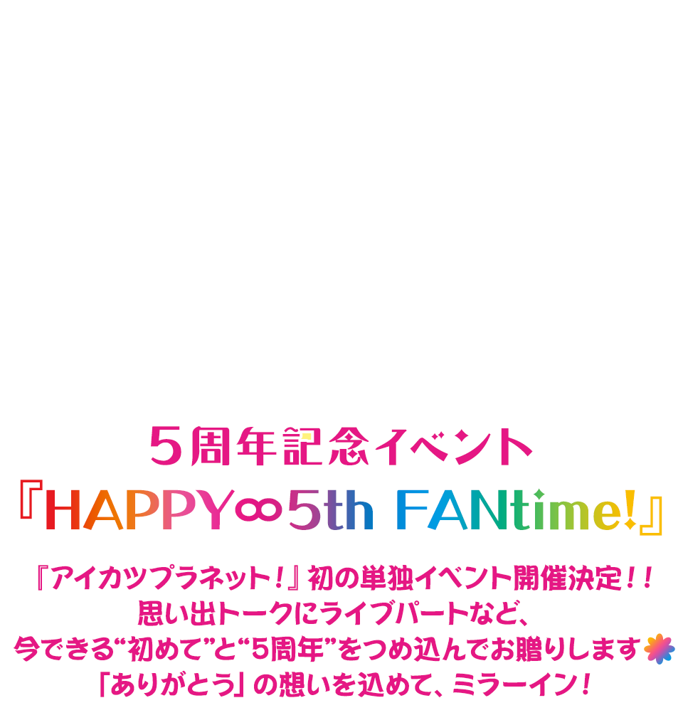 アイカツプラネット！ 5周年記念イベント 『HAPPY∞5th FANtime!』『アイカツプラネット！』初の単独イベント開催決定！！ 思い出トークにライブパートなど、今できる“初めて”と“5周年”をつめ込んでお贈りします♪（もし可能なら、♪ではなくお花のマークがあればそちら希望）「ありがとう」の想いを込めて、ミラーイン！