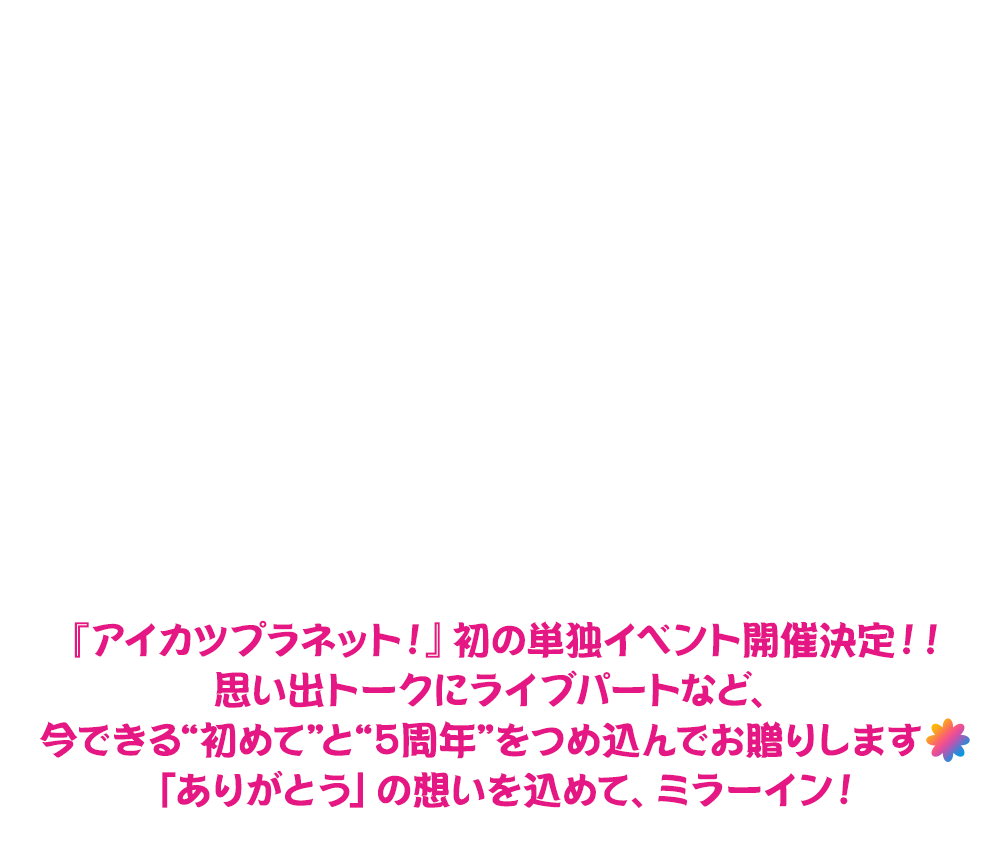 アイカツプラネット! 5周年記念イベント 『HAPPY∞5th FANtime!』『アイカツプラネット!』初の単独イベント開催決定!! 思い出トークにライブパートなど、今できる“初めて”と“5周年”をつめ込んでお贈りします♪(もし可能なら、♪ではなくお花のマークがあればそちら希望)「ありがとう」の想いを込めて、ミラーイン!